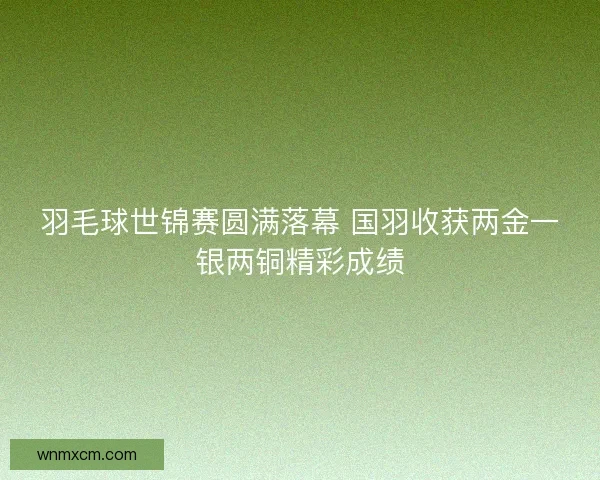羽毛球世锦赛圆满落幕 国羽收获两金一银两铜精彩成绩