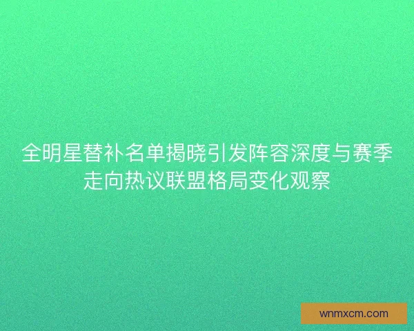 全明星替补名单揭晓引发阵容深度与赛季走向热议联盟格局变化观察