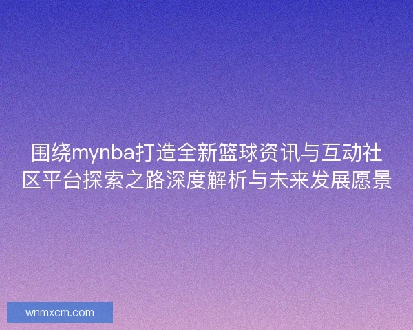 围绕mynba打造全新篮球资讯与互动社区平台探索之路深度解析与未来发展愿景