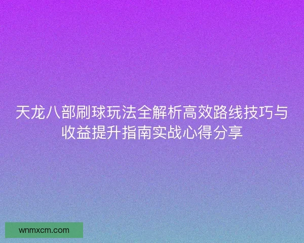天龙八部刷球玩法全解析高效路线技巧与收益提升指南实战心得分享