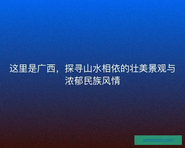 这里是广西，探寻山水相依的壮美景观与浓郁民族风情